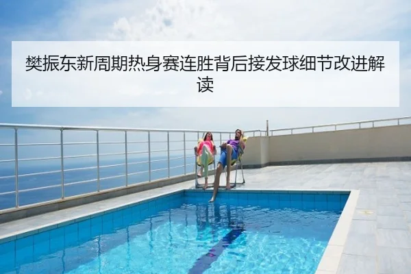 樊振东新周期热身赛连胜背后接发球细节改进解读